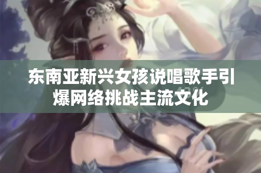 东南亚新兴女孩说唱歌手引爆网络挑战主流文化