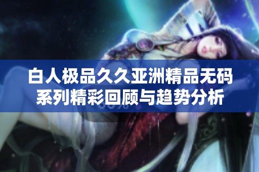 白人极品久久亚洲精品无码系列精彩回顾与趋势分析