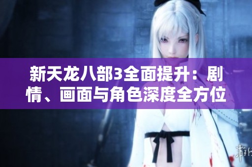新天龙八部3全面提升：剧情、画面与角色深度全方位升级分析