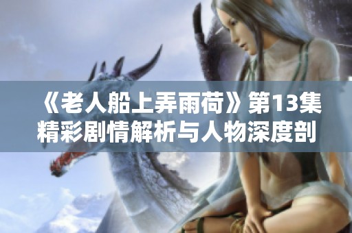 《老人船上弄雨荷》第13集精彩剧情解析与人物深度剖析
