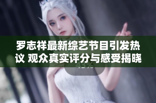 罗志祥最新综艺节目引发热议 观众真实评分与感受揭晓