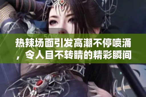 热辣场面引发高潮不停喷涌，令人目不转睛的精彩瞬间