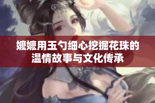 嬷嬷用玉勺细心挖掘花珠的温情故事与文化传承