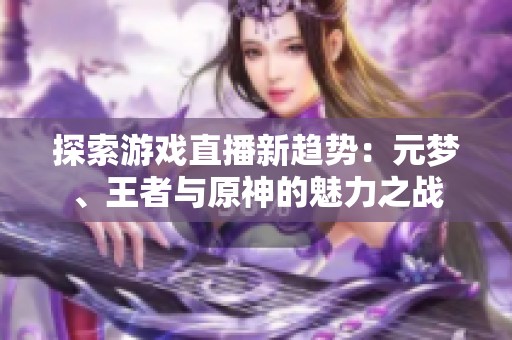 探索游戏直播新趋势：元梦、王者与原神的魅力之战