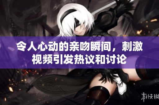 令人心动的亲吻瞬间，刺激视频引发热议和讨论