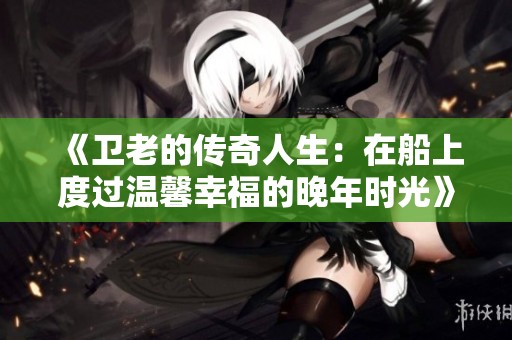 《卫老的传奇人生：在船上度过温馨幸福的晚年时光》