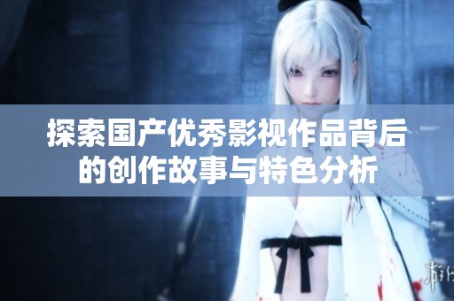 探索国产优秀影视作品背后的创作故事与特色分析