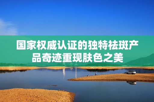 国家权威认证的独特祛斑产品奇迹重现肤色之美