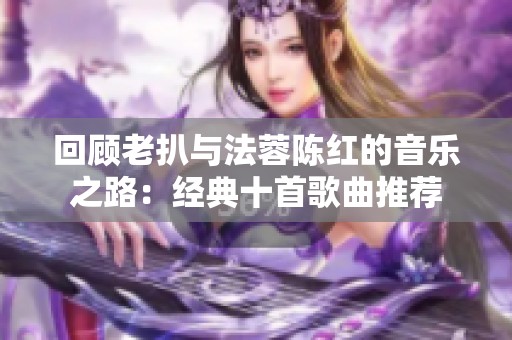 回顾老扒与法蓉陈红的音乐之路：经典十首歌曲推荐
