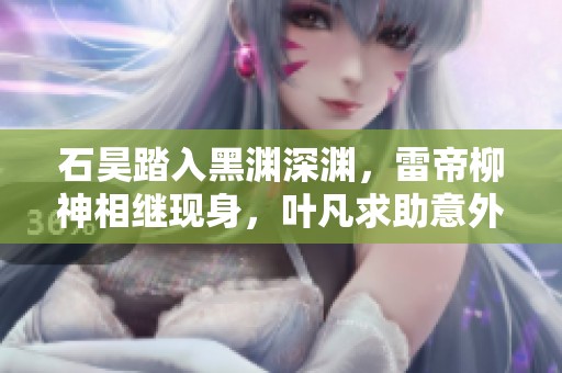 石昊踏入黑渊深渊，雷帝柳神相继现身，叶凡求助意外降临
