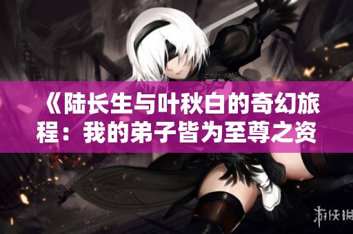 《陆长生与叶秋白的奇幻旅程：我的弟子皆为至尊之资》