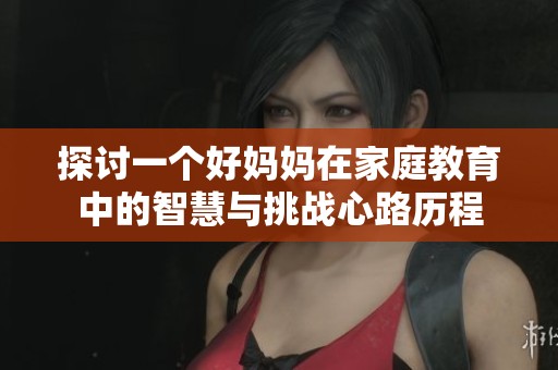 探讨一个好妈妈在家庭教育中的智慧与挑战心路历程