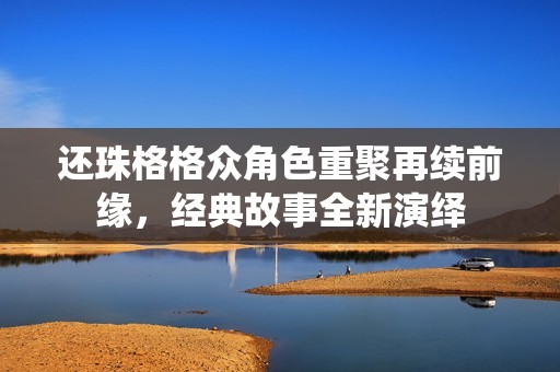 还珠格格众角色重聚再续前缘，经典故事全新演绎