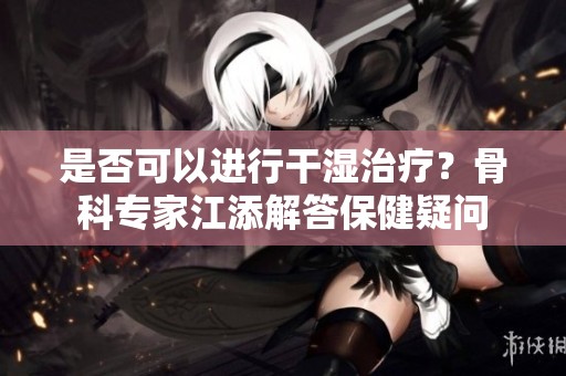是否可以进行干湿治疗？骨科专家江添解答保健疑问