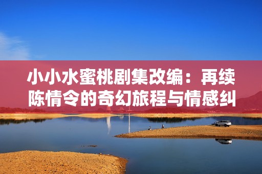 小小水蜜桃剧集改编：再续陈情令的奇幻旅程与情感纠葛