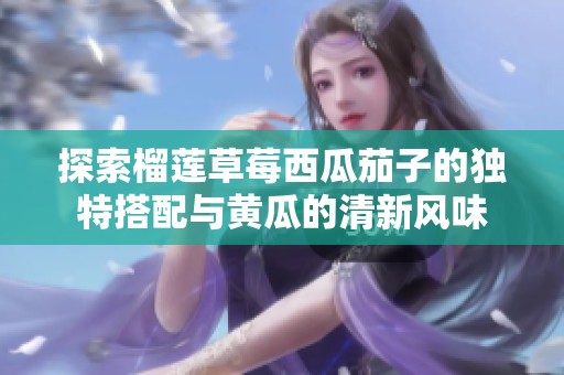 探索榴莲草莓西瓜茄子的独特搭配与黄瓜的清新风味