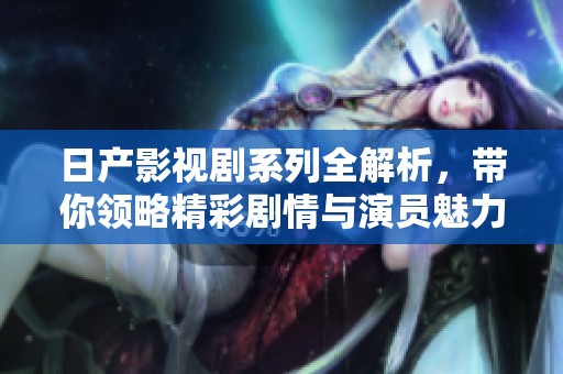 日产影视剧系列全解析，带你领略精彩剧情与演员魅力