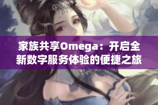 家族共享Omega：开启全新数字服务体验的便捷之旅