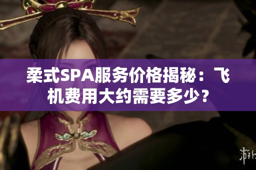 柔式SPA服务价格揭秘：飞机费用大约需要多少？