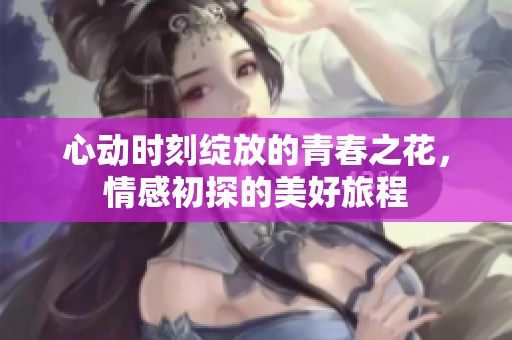 心动时刻绽放的青春之花，情感初探的美好旅程