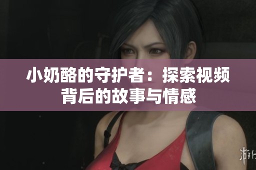 小奶酪的守护者：探索视频背后的故事与情感