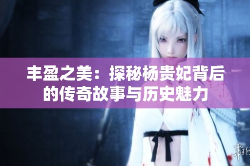 丰盈之美：探秘杨贵妃背后的传奇故事与历史魅力