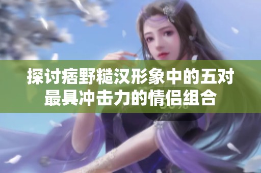 探讨痞野糙汉形象中的五对最具冲击力的情侣组合