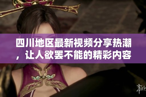 四川地区最新视频分享热潮，让人欲罢不能的精彩内容全集