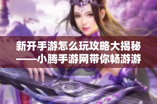 新开手游怎么玩攻略大揭秘——小腾手游网带你畅游游戏世界