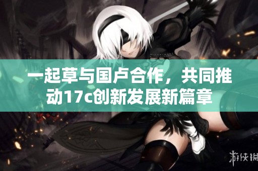一起草与国卢合作，共同推动17c创新发展新篇章