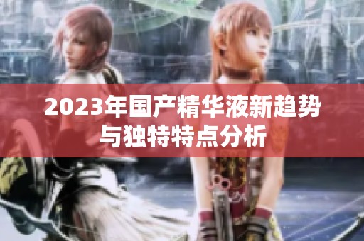 2023年国产精华液新趋势与独特特点分析