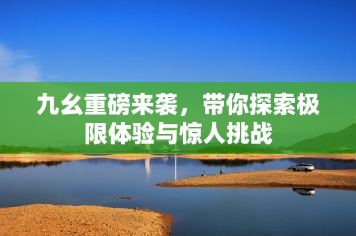 九幺重磅来袭，带你探索极限体验与惊人挑战