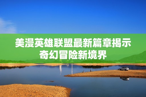 美漫英雄联盟最新篇章揭示奇幻冒险新境界