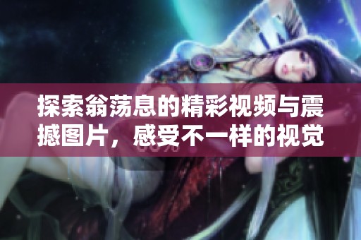 探索翁荡息的精彩视频与震撼图片，感受不一样的视觉冲击