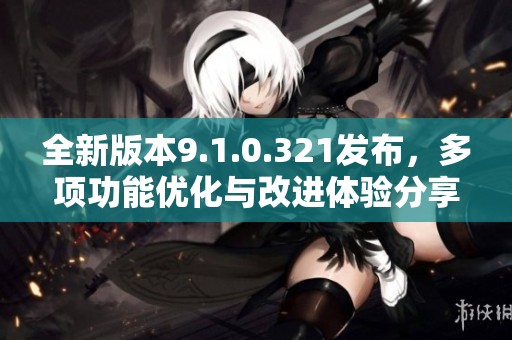 全新版本9.1.0.321发布，多项功能优化与改进体验分享