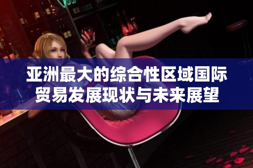 亚洲最大的综合性区域国际贸易发展现状与未来展望