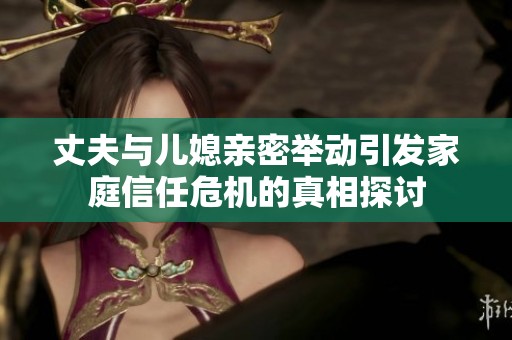 丈夫与儿媳亲密举动引发家庭信任危机的真相探讨