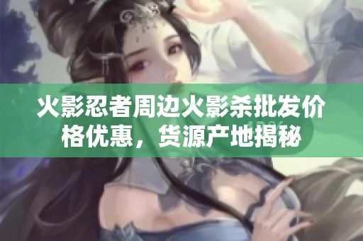 火影忍者周边火影杀批发价格优惠，货源产地揭秘