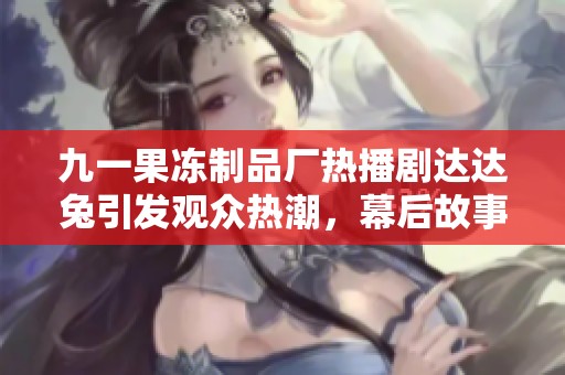 九一果冻制品厂热播剧达达兔引发观众热潮，幕后故事是什么