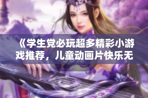 《学生党必玩超多精彩小游戏推荐，儿童动画片快乐无限》