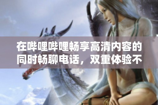 在哔哩哔哩畅享高清内容的同时畅聊电话，双重体验不容错过