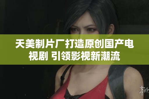 天美制片厂打造原创国产电视剧 引领影视新潮流