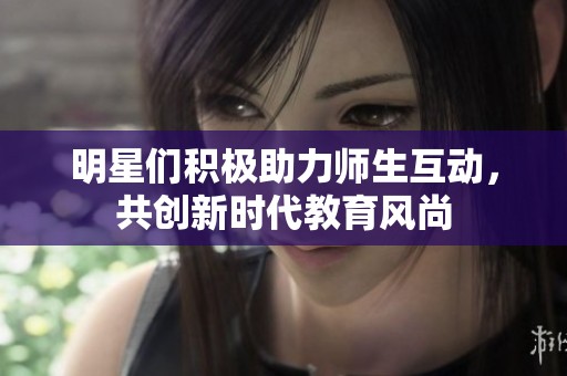 明星们积极助力师生互动，共创新时代教育风尚
