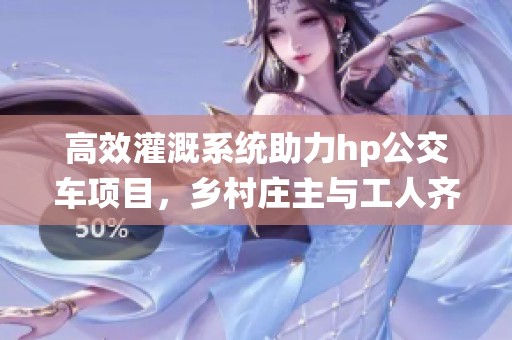 高效灌溉系统助力hp公交车项目，乡村庄主与工人齐心协作