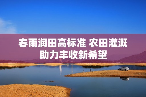 春雨润田高标准 农田灌溉助力丰收新希望