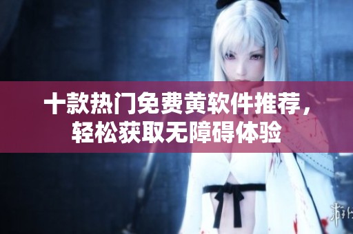 十款热门免费黄软件推荐，轻松获取无障碍体验