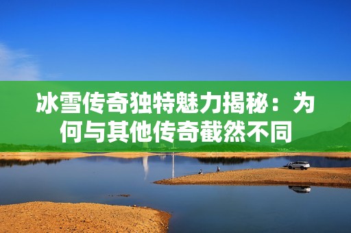 冰雪传奇独特魅力揭秘：为何与其他传奇截然不同