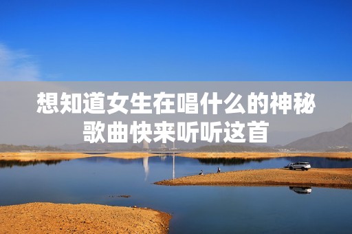 想知道女生在唱什么的神秘歌曲快来听听这首