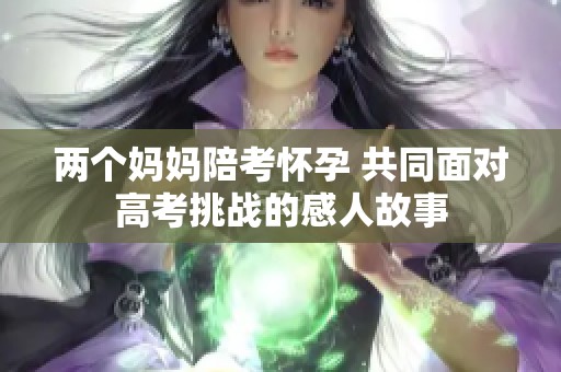 两个妈妈陪考怀孕 共同面对高考挑战的感人故事