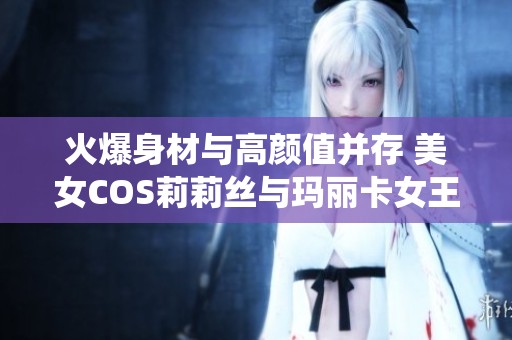 火爆身材与高颜值并存 美女COS莉莉丝与玛丽卡女王精彩演绎